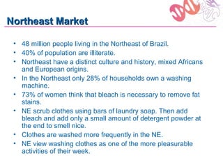 Northeast Market

 • 48 million people living in the Northeast of Brazil.
 • 40% of population are illiterate.
 • Northeast have a distinct culture and history, mixed Africans
   and European origins.
 • In the Northeast only 28% of households own a washing
   machine.
 • 73% of women think that bleach is necessary to remove fat
   stains.
 • NE scrub clothes using bars of laundry soap. Then add
   bleach and add only a small amount of detergent powder at
   the end to smell nice.
 • Clothes are washed more frequently in the NE.
 • NE view washing clothes as one of the more pleasurable
   activities of their week.
 