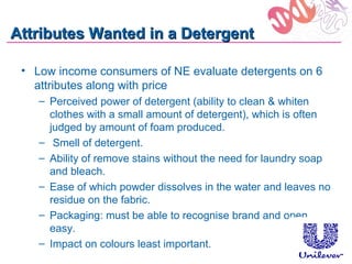 Attributes Wanted in a Detergent

 • Low income consumers of NE evaluate detergents on 6
   attributes along with price
    – Perceived power of detergent (ability to clean & whiten
      clothes with a small amount of detergent), which is often
      judged by amount of foam produced.
    – Smell of detergent.
    – Ability of remove stains without the need for laundry soap
      and bleach.
    – Ease of which powder dissolves in the water and leaves no
      residue on the fabric.
    – Packaging: must be able to recognise brand and open
      easy.
    – Impact on colours least important.
 