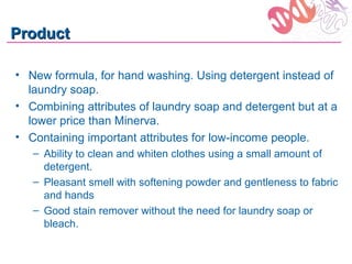 Product

• New formula, for hand washing. Using detergent instead of
  laundry soap.
• Combining attributes of laundry soap and detergent but at a
  lower price than Minerva.
• Containing important attributes for low-income people.
   – Ability to clean and whiten clothes using a small amount of
     detergent.
   – Pleasant smell with softening powder and gentleness to fabric
     and hands
   – Good stain remover without the need for laundry soap or
     bleach.
 
