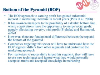 Bottom of the Pyramid (BOP)
• The BOP approach to earning profit has gained substantial
  interest in marketing literature in recent years (Pitta et al, 2008)
• It has awoken managers to the possibility of a double bottom line
  where corporations have the opportunity to merge social goals,
  namely alleviating poverty, with profit (Prahalad and Hammond,
  2002)
• However, there are fundamental differences between the top and
  the bottom of the pyramid
• Companies targeting this sector will have to understand how the
  BOP segment differs from other segments and customise the
  marketing approach
• For marketers to successfully target this segment, they will have
  to use new techniques and ignore what they would normally
  accept as truths and accepted knowledge in marketing
 
