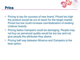 Price

• Pricing is key for success of new brand. Priced too high
  the product would be out of reach for the target market.
  Priced too low could increase cannibalization of existing
  Unilever brands.
• Pricing below Campeiro could be damaging. People may
  not buy as perceived quality would be too low and not
  give people the attributes they desire.
• Pricing half way between Minerva and Campeiro is the
  best option.
 