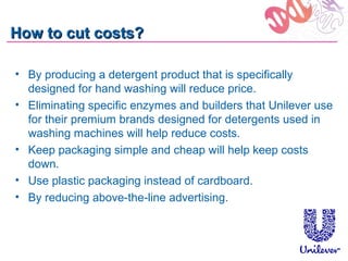 How to cut costs?

• By producing a detergent product that is specifically
  designed for hand washing will reduce price.
• Eliminating specific enzymes and builders that Unilever use
  for their premium brands designed for detergents used in
  washing machines will help reduce costs.
• Keep packaging simple and cheap will help keep costs
  down.
• Use plastic packaging instead of cardboard.
• By reducing above-the-line advertising.
 