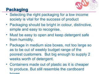 Packaging
• Selecting the right packaging for a low income
  society is vital for the success of product
• Packaging should be bright in colour, distinctive,
  simple and easy to recognise.
• Must be easy to open and keep detergent safe
  from humidity.
• Package in medium size boxes, not too large so
  as to be out of weekly budget range of the
  poorest customers. But big enough to supply 2
  weeks worth of detergent.
• Containers made out of plastic as it is cheaper
  to produce. But still resemble the cardboard
 