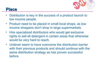Place
• Distribution is key in the success of a product launch to
  low income people.
• Product need to be placed in small local shops, as low
  income shoppers don't shop in large supermarkets.
• Hire specialized distributors who would get exclusive
  rights to sell all detergent in certain areas that otherwise
  would be very hard to reach.
• Unilever seem to have overcome the distribution barrier
  with their previous products and should continue with the
  same distribution strategy as has proven successful
  before.
 