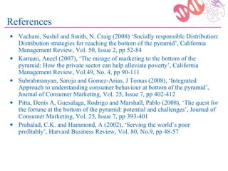 References
• Vachani, Sushil and Smith, N. Craig (2008) ‘Socially responsible Distribution:
  Distribution strategies for reaching the bottom of the pyramid’, California
  Management Review, Vol. 50, Issue 2, pp 52-84
• Karnani, Aneel (2007), ‘The mirage of marketing to the bottom of the
  pyramid: How the private sector can help alleviate poverty’, California
  Management Review, Vol.49, No. 4, pp 90-111
• Subrahmanyan, Saroja and Gomez-Arias, J Tomas (2008), ‘Integrated
  Approach to understanding consumer behaviour at bottom of the pyramid’,
  Journal of Consumer Marketing, Vol. 25, Issue 7, pp 402-412
• Pitta, Denis A, Guesalaga, Rodrigo and Marshall, Pablo (2008), ‘The quest for
  the fortune at the bottom of the pyramid: potential and challenges’, Journal of
  Consumer Marketing, Vol. 25, Issue 7, pp 393-401
• Prahalad, C.K. and Hammond, A (2002), ‘Serving the world’s poor
  profitably’, Harvard Business Review, Vol. 80, No.9, pp 48-57
 