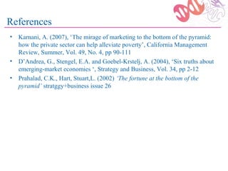 References
• Karnani, A. (2007), ‘The mirage of marketing to the bottom of the pyramid:
  how the private sector can help alleviate poverty’, California Management
  Review, Summer, Vol. 49, No. 4, pp 90-111
• D’Andrea, G., Stengel, E.A. and Goebel-Krstelj, A. (2004), ‘Six truths about
  emerging-market economies ‘, Strategy and Business, Vol. 34, pp 2-12
• Prahalad, C.K., Hart, Stuart,L. (2002) ‘The fortune at the bottom of the
  pyramid’ stratggy+business issue 26
 