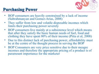 Purchasing Power
• BOP consumers are heavily constrained by a lack of income
  (Subrahmanyan and Gomez-Arias, 2008)
• They suffer from low and volatile disposable incomes which
  limits their purchasing power severely
• BOP consumers live mainly at a subsistence level which means
  that after they satisfy the basic human needs of fuel, food and
  clothing they have spent 80% of their income (Pitta et al, 2008)
• Due to this distinct lack of purchasing power, affordability must
  be at the centre of the thought process in serving the BOP
• BOP Consumers are very price sensitive due to their meagre
  incomes and therefore the appropriate pricing of a product is of
  paramount importance for the marketer
 