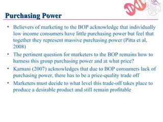 Purchasing Power
• Believers of marketing to the BOP acknowledge that individually
  low income consumers have little purchasing power but feel that
  together they represent massive purchasing power (Pitta et al,
  2008)
• The pertinent question for marketers to the BOP remains how to
  harness this group purchasing power and at what price?
• Karnani (2007) acknowledges that due to BOP consumers lack of
  purchasing power, there has to be a price-quality trade off
• Marketers must decide to what level this trade-off takes place to
  produce a desirable product and still remain profitable
 
