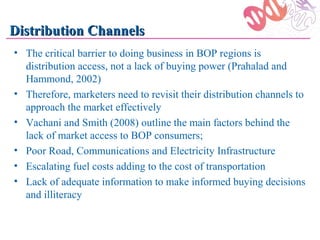 Distribution Channels
• The critical barrier to doing business in BOP regions is
  distribution access, not a lack of buying power (Prahalad and
  Hammond, 2002)
• Therefore, marketers need to revisit their distribution channels to
  approach the market effectively
• Vachani and Smith (2008) outline the main factors behind the
  lack of market access to BOP consumers;
• Poor Road, Communications and Electricity Infrastructure
• Escalating fuel costs adding to the cost of transportation
• Lack of adequate information to make informed buying decisions
  and illiteracy
 