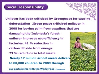 Social responsibility 
Unilever has been criticized by Greenpeace for causing 
deforestation .Green peace criticized unilever in 
2008 for buying palm from suppliers that are 
damaging the Indonesia's forest. 
unilever improves eco-efficiency in 
factories. 41 % reduction in 
carbon dioxide from energy. 
73 % reduction in total waste. 
Nearly 17 million school meals delivered 
to 80,000 children In 2009 through 
our partnership with the World Food Programme 
 