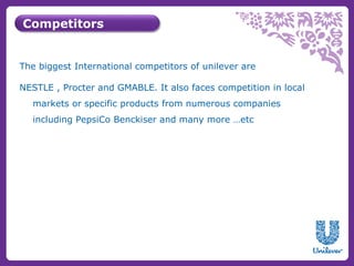 Competitors 
The biggest International competitors of unilever are 
NESTLE , Procter and GMABLE. It also faces competition in local 
markets or specific products from numerous companies 
including PepsiCo Benckiser and many more …etc 
 