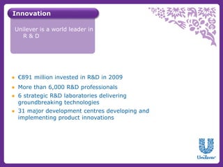 Innovation 
Unilever is a world leader in 
R & D 
● €891 million invested in R&D in 2009 
● More than 6,000 R&D professionals 
● 6 strategic R&D laboratories delivering 
groundbreaking technologies 
● 31 major development centres developing and 
implementing product innovations 
 