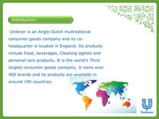 Introduction 
Unilever is an Anglo-Dutch multinational 
consumer goods company and its co-headquarter 
is located in England. Its products 
include Food, beverages, Cleaning agents and 
personal care products. It is the world’s Third 
largest consumer goods company. It owns over 
400 brands and its products are available in 
around 190 countries. 
 