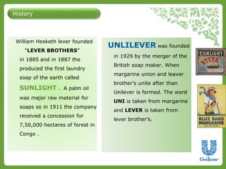 History 
William Hesketh lever founded 
“LEVER BROTHERS” 
in 1885 and in 1887 the 
produced the first laundry 
soap of the earth called 
SUNLIGHT . A palm oil 
was major raw material for 
soaps so in 1911 the company 
received a concession for 
7,50,000 hectares of forest in 
Congo . 
UNLILEVER was founded 
in 1929 by the merger of the 
British soap maker. When 
margarine union and leaver 
brother’s unite after than 
Unilever is formed. The word 
UNI is taken from margarine 
and LEVER is taken from 
lever brother’s. 
 