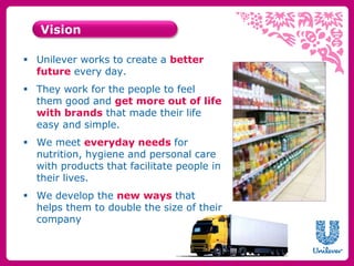 Vision 
 Unilever works to create a better 
future every day. 
 They work for the people to feel 
them good and get more out of life 
with brands that made their life 
easy and simple. 
 We meet everyday needs for 
nutrition, hygiene and personal care 
with products that facilitate people in 
their lives. 
 We develop the new ways that 
helps them to double the size of their 
company 
 