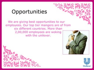Opportunities 
We are giving best opportunities to our 
employees. Our top tier mangers are of from 
six different countries. More than 
2,00,000 employees are woking 
with the unilever. 
 