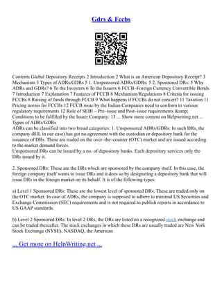 Gdrs & Fccbs
Contents Global Depository Receipts 2 Introduction 2 What is an American Depository Receipt? 3
Mechanism 3 Types of ADRs/GDRs 5 1. Unsponsored ADRs/GDRs: 5 2. Sponsored DRs: 5 Why
ADRs and GDRs? 6 To the Investors 6 To the Issuers 6 FCCB–Foreign Currency Convertible Bonds
7 Introduction 7 Explanation 7 Features of FCCB 8 Mexhanism/Regulations 8 Criteria for issuing
FCCBs 8 Raising of funds through FCCB 9 What happens if FCCBs do not convert? 11 Taxation 11
Pricing norms for FCCBs 12 FCCB issue by the Indian Companies need to conform to various
regulatory requirements 12 Role of SEBI – Pre–issue and Post–issue requirements &amp;
Conditions to be fulfilled by the Issuer Company: 13 ... Show more content on Helpwriting.net ...
Types of ADRs/GDRs
ADRs can be classified into two broad categories: 1. Unsponsored ADRs/GDRs: In such DRs, the
company (RIL in our case) has got no agreement with the custodian or depository bank for the
issuance of DRs. These are traded on the over–the–counter (OTC) market and are issued according
to the market demand forces.
Unsponsored DRs can be issued by a no. of depository banks. Each depository services only the
DRs issued by it.
2. Sponsored DRs: These are the DRs which are sponsored by the company itself. In this case, the
foreign company itself wants to issue DRs and it does so by designating a depository bank that will
issue DRs in the foreign market on its behalf. It is of the following types:
a) Level 1 Sponsored DRs: These are the lowest level of sponsored DRs. These are traded only on
the OTC market. In case of ADRs, the company is supposed to adhere to minimal US Securities and
Exchange Commission (SEC) requirements and is not required to publish reports in accordance to
US GAAP standards.
b) Level 2 Sponsored DRs: In level 2 DRs, the DRs are listed on a recognized stock exchange and
can be traded thereafter. The stock exchanges in which these DRs are usually traded are New York
Stock Exchange (NYSE), NASDAQ, the American
... Get more on HelpWriting.net ...
 