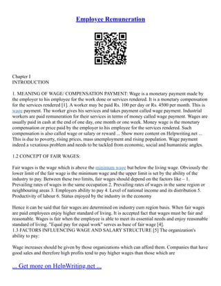 Employee Remuneration
Chapter I
INTRODUCTION
1. MEANING OF WAGE/ COMPENSATION PAYMENT: Wage is a monetary payment made by
the employer to his employee for the work done or services rendered. It is a monetary compensation
for the services rendered [1]. A worker may be paid Rs. 100 per day or Rs. 4500 per month. This is
wage payment. The worker gives his services and takes payment called wage payment. Industrial
workers are paid remuneration for their services in terms of money called wage payment. Wages are
usually paid in cash at the end of one day, one month or one week. Money wage is the monetary
compensation or price paid by the employer to his employee for the services rendered. Such
compensation is also called wage or salary or reward ... Show more content on Helpwriting.net ...
This is due to poverty, rising prices, mass unemployment and rising population. Wage payment
indeed a vexatious problem and needs to be tackled from economic, social and humanistic angles.
1.2 CONCEPT OF FAIR WAGES:
Fair wages is the wage which is above the minimum wage but below the living wage. Obviously the
lower limit of the fair wage is the minimum wage and the upper limit is set by the ability of the
industry to pay. Between these two limits, fair wages should depend on the factors like – 1.
Prevailing rates of wages in the same occupation 2. Prevailing rates of wages in the same region or
neighbouring areas 3. Employers ability to pay 4. Level of national income and its distribution 5.
Productivity of labour 6. Status enjoyed by the industry in the economy
Hence it can be said that fair wages are determined on industry cum region basis. When fair wages
are paid employees enjoy higher standard of living. It is accepted fact that wages must be fair and
reasonable. Wages is fair when the employee is able to meet its essential needs and enjoy reasonable
standard of living. "Equal pay for equal work" serves as base of fair wage [4].
1.3 FACTORS INFLUENCING WAGE AND SALARY STRUCTURE [5] The organization's
ability to pay:
Wage increases should be given by those organizations which can afford them. Companies that have
good sales and therefore high profits tend to pay higher wages than those which are
... Get more on HelpWriting.net ...
 