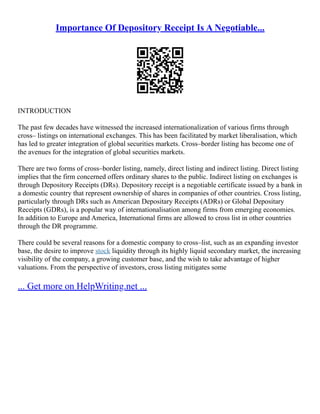 Importance Of Depository Receipt Is A Negotiable...
INTRODUCTION
The past few decades have witnessed the increased internationalization of various firms through
cross– listings on international exchanges. This has been facilitated by market liberalisation, which
has led to greater integration of global securities markets. Cross–border listing has become one of
the avenues for the integration of global securities markets.
There are two forms of cross–border listing, namely, direct listing and indirect listing. Direct listing
implies that the firm concerned offers ordinary shares to the public. Indirect listing on exchanges is
through Depository Receipts (DRs). Depository receipt is a negotiable certificate issued by a bank in
a domestic country that represent ownership of shares in companies of other countries. Cross listing,
particularly through DRs such as American Depositary Receipts (ADRs) or Global Depositary
Receipts (GDRs), is a popular way of internationalisation among firms from emerging economies.
In addition to Europe and America, International firms are allowed to cross list in other countries
through the DR programme.
There could be several reasons for a domestic company to cross–list, such as an expanding investor
base, the desire to improve stock liquidity through its highly liquid secondary market, the increasing
visibility of the company, a growing customer base, and the wish to take advantage of higher
valuations. From the perspective of investors, cross listing mitigates some
... Get more on HelpWriting.net ...
 