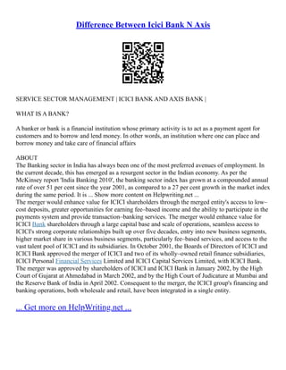 Difference Between Icici Bank N Axis
SERVICE SECTOR MANAGEMENT | ICICI BANK AND AXIS BANK |
WHAT IS A BANK?
A banker or bank is a financial institution whose primary activity is to act as a payment agent for
customers and to borrow and lend money. In other words, an institution where one can place and
borrow money and take care of financial affairs
ABOUT
The Banking sector in India has always been one of the most preferred avenues of employment. In
the current decade, this has emerged as a resurgent sector in the Indian economy. As per the
McKinsey report 'India Banking 2010', the banking sector index has grown at a compounded annual
rate of over 51 per cent since the year 2001, as compared to a 27 per cent growth in the market index
during the same period. It is ... Show more content on Helpwriting.net ...
The merger would enhance value for ICICI shareholders through the merged entity's access to low–
cost deposits, greater opportunities for earning fee–based income and the ability to participate in the
payments system and provide transaction–banking services. The merger would enhance value for
ICICI Bank shareholders through a large capital base and scale of operations, seamless access to
ICICI's strong corporate relationships built up over five decades, entry into new business segments,
higher market share in various business segments, particularly fee–based services, and access to the
vast talent pool of ICICI and its subsidiaries. In October 2001, the Boards of Directors of ICICI and
ICICI Bank approved the merger of ICICI and two of its wholly–owned retail finance subsidiaries,
ICICI Personal Financial Services Limited and ICICI Capital Services Limited, with ICICI Bank.
The merger was approved by shareholders of ICICI and ICICI Bank in January 2002, by the High
Court of Gujarat at Ahmedabad in March 2002, and by the High Court of Judicature at Mumbai and
the Reserve Bank of India in April 2002. Consequent to the merger, the ICICI group's financing and
banking operations, both wholesale and retail, have been integrated in a single entity.
... Get more on HelpWriting.net ...
 