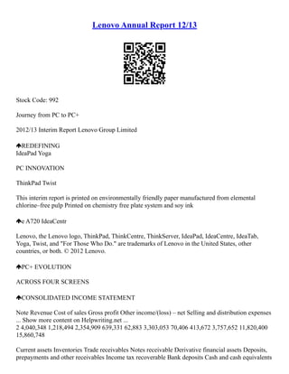 Lenovo Annual Report 12/13
Stock Code: 992
Journey from PC to PC+
2012/13 Interim Report Lenovo Group Limited
REDEFINING
IdeaPad Yoga
PC INNOVATION
ThinkPad Twist
This interim report is printed on environmentally friendly paper manufactured from elemental
chlorine–free pulp Printed on chemistry free plate system and soy ink
e A720 IdeaCentr
Lenovo, the Lenovo logo, ThinkPad, ThinkCentre, ThinkServer, IdeaPad, IdeaCentre, IdeaTab,
Yoga, Twist, and "For Those Who Do." are trademarks of Lenovo in the United States, other
countries, or both. © 2012 Lenovo.
PC+ EVOLUTION
ACROSS FOUR SCREENS
CONSOLIDATED INCOME STATEMENT
Note Revenue Cost of sales Gross profit Other income/(loss) – net Selling and distribution expenses
... Show more content on Helpwriting.net ...
2 4,040,348 1,218,494 2,354,909 639,331 62,883 3,303,053 70,406 413,672 3,757,652 11,820,400
15,860,748
Current assets Inventories Trade receivables Notes receivable Derivative financial assets Deposits,
prepayments and other receivables Income tax recoverable Bank deposits Cash and cash equivalents
 