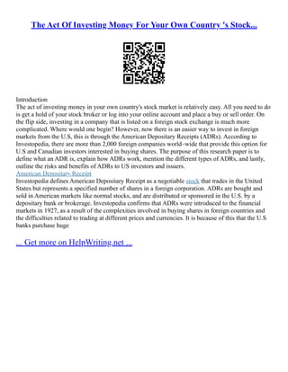 The Act Of Investing Money For Your Own Country 's Stock...
Introduction
The act of investing money in your own country's stock market is relatively easy. All you need to do
is get a hold of your stock broker or log into your online account and place a buy or sell order. On
the flip side, investing in a company that is listed on a foreign stock exchange is much more
complicated. Where would one begin? However, now there is an easier way to invest in foreign
markets from the U.S, this is through the American Depositary Receipts (ADRs). According to
Investopedia, there are more than 2,000 foreign companies world–wide that provide this option for
U.S and Canadian investors interested in buying shares. The purpose of this research paper is to
define what an ADR is, explain how ADRs work, mention the different types of ADRs, and lastly,
outline the risks and benefits of ADRs to US investors and issuers.
American Depositary Receipt
Investopedia defines American Depositary Receipt as a negotiable stock that trades in the United
States but represents a specified number of shares in a foreign corporation. ADRs are bought and
sold in American markets like normal stocks, and are distributed or sponsored in the U.S. by a
depositary bank or brokerage. Investopedia confirms that ADRs were introduced to the financial
markets in 1927, as a result of the complexities involved in buying shares in foreign countries and
the difficulties related to trading at different prices and currencies. It is because of this that the U.S
banks purchase huge
... Get more on HelpWriting.net ...
 