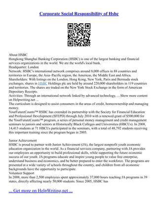 Corporate Social Responsibility of Hsbc
About HSBC
Hongkong Shanghai Banking Corporation (HSBC) is one of the largest banking and financial
services organizations in the world. We are the world's local bank.
Headquarter: London
Network: HSBC's international network comprises around 8,000 offices in 88 countries and
territories in Europe, the Asia–Pacific region, the Americas, the Middle East and Africa.
Shareholders: With listings on the London, Hong Kong, New York, Paris and Bermuda stock
exchanges, shares in HSBC Holdings plc are held by around 220,000 shareholders in 119 countries
and territories. The shares are traded on the New York Stock Exchange in the form of American
Depositary Receipts.
Activities: Through an international network linked by advanced technology, ... Show more content
on Helpwriting.net ...
The curriculum is designed to assist consumers in the areas of credit, homeownership and managing
money.
YourFutureCounts™ HSBC has extended its partnership with the Society for Financial Education
and Professional Development (SFEPD) through July 2010 with a renewed grant of $500,000 for
the YourFutureCounts™ program, a series of personal money management and credit management
seminars to juniors and seniors at Historically Black Colleges and Universities (HBCUs). In 2008,
14,413 students at 71 HBCUs participated in the seminars, with a total of 48,792 students receiving
this important training since the program began in 2005.
Junior Achievement
HSBC is proud to partner with Junior Achievement (JA), the largest nonprofit youth economic
education organization in the world. As a financial services company, partnering with JA provides
our employees an opportunity to build professional skills, while supporting the future economic
success of our youth. JA programs educate and inspire young people to value free enterprise,
understand business and economics, and be better prepared to enter the workforce. The programs are
presented at a wide variety of schools throughout the country, and children from all economic
backgrounds have the opportunity to participate.
Volunteer Support
In 2008, more than 2,500 employees spent approximately 37,000 hours teaching JA programs in 39
states, directly affecting nearly 50,000 students. Since 2005, HSBC has
... Get more on HelpWriting.net ...
 