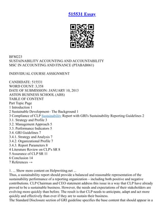 515531 Essay
BFM223
SUSTAINABILITY ACCOUNTING AND ACCOUNTABILITY
MSC IN ACCOUNTING AND FINANCE (PTABAB061)
INDIVIDUAL COURSE ASSIGNMENT
CANDIDATE: 515531
WORD COUNT: 3,358
DATE OF SUBMISSION: JANUARY 10, 2013
ASTON BUSINESS SCHOOL (ABS)
TABLE OF CONTENT
Part Topic Page
1 Introduction 1
2 Sustainable Development– The Background 1
3 Compliance of CLP Sustainability Report with GRI's Sustainability Reporting Guidelines 2
3.1. Strategy and Profile 3
3.2. Management Approach 5
3.3. Performance Indicators 5
3.4. GRI Guidelines 7
3.4.1. Strategy and Analysis 7
3.4.2. Organizational Profile 7
3.4.3. Report Parameters 8
4 Literature Review on CLP's SR 8
5 Assurance of CLP SR 11
6 Conclusion 14
7 References →
1. ... Show more content on Helpwriting.net ...
Thus, a sustainability report should provide a balanced and reasonable representation of the
sustainability performance of a reporting organization – including both positive and negative
contributions. CLP Chairman and CEO statement address this issue in a way that CLP have already
proved to be a sustainable business. However, the needs and expectations of their stakeholders are
evolving more quickly than before. The result is that CLP needs to anticipate, adapt and act more
quickly and effectively than ever if they are to sustain their business.
The Standard Disclosure section of GRI guideline specifies the base content that should appear in a
 