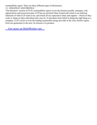 sustainability report. There are three different types of disclosures:
3.1. STRATEGY AND PROFILE:
"Our Business" section of CLP's sustainability report covers the business profile, strategies, risk,
opportunities and succession plan. CLP has an enriched Value Framework which is an enduring
statement of what CLP wants to be, and which all are expected to share and support – wherever they
work or whatever their individual roles may be. It articulates their belief in doing the right thing as a
company. CLP's vision is to be the leading responsible energy provider in the Asia–Pacific region,
from one generation to the next. Its mission is to produce
... Get more on HelpWriting.net ...
 