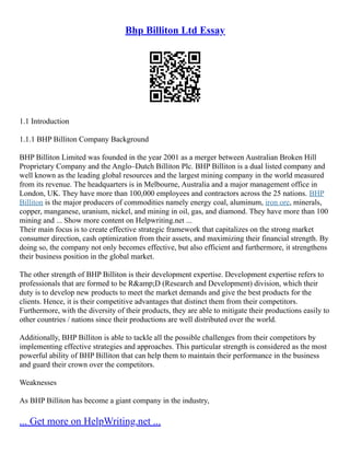 Bhp Billiton Ltd Essay
1.1 Introduction
1.1.1 BHP Billiton Company Background
BHP Billiton Limited was founded in the year 2001 as a merger between Australian Broken Hill
Proprietary Company and the Anglo–Dutch Billiton Plc. BHP Billiton is a dual listed company and
well known as the leading global resources and the largest mining company in the world measured
from its revenue. The headquarters is in Melbourne, Australia and a major management office in
London, UK. They have more than 100,000 employees and contractors across the 25 nations. BHP
Billiton is the major producers of commodities namely energy coal, aluminum, iron ore, minerals,
copper, manganese, uranium, nickel, and mining in oil, gas, and diamond. They have more than 100
mining and ... Show more content on Helpwriting.net ...
Their main focus is to create effective strategic framework that capitalizes on the strong market
consumer direction, cash optimization from their assets, and maximizing their financial strength. By
doing so, the company not only becomes effective, but also efficient and furthermore, it strengthens
their business position in the global market.
The other strength of BHP Billiton is their development expertise. Development expertise refers to
professionals that are formed to be R&amp;D (Research and Development) division, which their
duty is to develop new products to meet the market demands and give the best products for the
clients. Hence, it is their competitive advantages that distinct them from their competitors.
Furthermore, with the diversity of their products, they are able to mitigate their productions easily to
other countries / nations since their productions are well distributed over the world.
Additionally, BHP Billiton is able to tackle all the possible challenges from their competitors by
implementing effective strategies and approaches. This particular strength is considered as the most
powerful ability of BHP Billiton that can help them to maintain their performance in the business
and guard their crown over the competitors.
Weaknesses
As BHP Billiton has become a giant company in the industry,
... Get more on HelpWriting.net ...
 