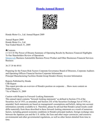 Honda Annual Report
Honda Motor Co., Ltd. Annual Report 2009
Annual Report 2009
Honda Motor Co., Ltd.
Year Ended March 31, 2009
Contents
2 3 6 8 18 The Power of Dreams Summary of Operating Results by Business Financial Highlights
To Our Shareholders Review of Operations
Motorcycle Business Automobile Business Power Product and Other Businesses Financial Services
Business
36 37 39 46 49 81
Preparing for the Future Risk Factors Corporate Governance Board of Directors, Corporate Auditors
and Operating Officers Financial Section Corporate Information
Principal Manufacturing Facilities Honda Group Honda's History Investor Information
Reports Published by Honda
CSR Report
This report provides an overview of Honda's position on corporate ... Show more content on
Helpwriting.net ...
*As of March 31, 2009
Caution with Respect to Forward–Looking Statements
This annual report contains "forward–looking statements" as defined in Section 27A of the
Securities Act of 1933, as amended, and Section 21E of the Securities Exchange Act of 1934, as
amended. Such statements are based on management's assumptions and beliefs, taking into account
information currently available to it. Therefore, please be advised that Honda's actual results could
differ materially from those described in these forward–looking statements as a result of numerous
factors, including general economic conditions in Honda's principal markets; foreign exchange rates
between the Japanese yen and the U.S. dollar, the Euro and other major currencies; and extensive
environmental and other governmental regulations, as well as other factors detailed from time to
time.
 