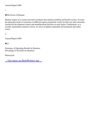 Annual Report 2009
1
The Power of Dreams
Dreams inspire us to create innovative products that enhance mobility and benefit society. To meet
the particular needs of customers in different regions around the world, we base our sales networks,
research & development centers and manufacturing facilities in each region. Furthermore, as a
socially responsible corporate citizen, we strive to address important environmental and safety
issues.
2
Annual Report 2009
15
Summary of Operating Results by Business
Percentage of Net Sales by Business
Motorcycle
... Get more on HelpWriting.net ...
 