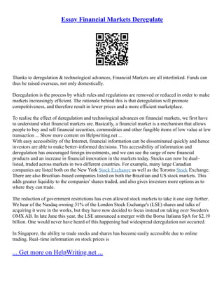 Essay Financial Markets Deregulate
Thanks to deregulation & technological advances, Financial Markets are all interlinked. Funds can
thus be raised overseas, not only domestically.
Deregulation is the process by which rules and regulations are removed or reduced in order to make
markets increasingly efficient. The rationale behind this is that deregulation will promote
competitiveness, and therefore result in lower prices and a more efficient marketplace.
To realise the effect of deregulation and technological advances on financial markets, we first have
to understand what financial markets are. Basically, a financial market is a mechanism that allows
people to buy and sell financial securities, commodities and other fungible items of low value at low
transaction ... Show more content on Helpwriting.net ...
With easy accessibility of the Internet, financial information can be disseminated quickly and hence
investors are able to make better–informed decisions. This accessibility of information and
deregulation has encouraged foreign investments, and we can see the surge of new financial
products and an increase in financial innovation in the markets today. Stocks can now be dual–
listed, traded across markets in two different countries. For example, many large Canadian
companies are listed both on the New York Stock Exchange as well as the Toronto Stock Exchange.
There are also Brazilian–based companies listed on both the Brazilian and US stock markets. This
adds greater liquidity to the companies' shares traded, and also gives investors more options as to
where they can trade.
The reduction of government restrictions has even allowed stock markets to take it one step further.
We hear of the Nasdaq owning 31% of the London Stock Exchange's (LSE) shares and talks of
acquiring it were in the works, but they have now decided to focus instead on taking over Sweden's
OMX AB. In late June this year, the LSE announced a merger with the Borsa Italiana SpA for $2.19
billion. One would never have heard of this happening had widespread deregulation not occurred.
In Singapore, the ability to trade stocks and shares has become easily accessible due to online
trading. Real–time information on stock prices is
... Get more on HelpWriting.net ...
 
