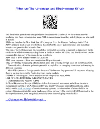 What Are The Advantages And Disadvantages Of Adr
This instrument permits the foreign investor to access non–US market tor investment thereby
insulating him from exchange risk, as an ADR is denominated in dollars and dividends are also paid
in dollars.
ADRs are listed on the New York Stock Exchange or Over the Counter Exchange in the USA.
ADR's attract a much wider investor base than the GDRs, since –pensions funds and individual
investors are permitted to invest in them
The size of the ADR issue can be expanded or contracted according to demand as depository banks
can issue or withdraw corresponding shares in the local market. GDR is a one time issue and can be
contracted in stze only if Investors decide to redeem.
ADR issue is more expensive than a GDR issue.
ADR issue requires ... Show more content on Helpwriting.net ...
They save money by reducing administration costs and avoiding foreign taxes on each transaction.
 Diversification – Investor gains the potential to capitalize on emerging economies by investing in
different countries.
 More US exposure – Foreign entities favour ADRs because they get more US exposure, allowing
them to tap into the wealthy North American equity markets
INFOSYS Technologies Ltd was the first Indian company to issue ADRs.
LIST OF ADRs ISSUED BY INDIAN COMPANIES
1. Global Depository Receipts (GDR)
A Global Depository Receipt (GDR) is a dollar denominated instrument tradable on the stock
exchanges in Europe or USA. It is issued by one country's bank as negotiable certificate and is
traded on the stock exchange of another country against a certain number of shares held in its
custody. It is denominated in some freely convertible currency .The concept of GDR, original to the
developed countries, now has gained popularity even in developing countries like
... Get more on HelpWriting.net ...
 