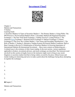 Investment Chap2
Chapter 2
Markets and Transactions
T Outline
Learning Goals
I. Securities Markets A) Types of Securities Markets 1. The Primary Market a. Going Public: The
IPO Process b. The Investment Banker's Role 2. Secondary Markets B) Organized Securities
Exchanges 1. The New York Stock Exchange a. Trading Activity b. Listing Policies 2. The
American Stock Exchange 3. Regional Stock Exchanges 4. Options Exchanges 5. Futures
Exchanges C) The Over–the–Counter Market 1. New Issues and Secondary Distributions 2. The
Role of Dealers 3. Nasdaq 4. Alternative Trading Systems D) General Market Conditions: Bull or
Bear Concepts in Review II. Globalization of Securities Markets A) Growing Importance of
International Markets B) International Investment ... Show more content on Helpwriting.net ...
A related issue is the existence of after–hours trading. In the next section, various regulations
applicable to brokers, investment advisors, and stock exchanges are described. The instructor need
not dwell on this section at length, however the instructor might want to bring in any recent
litigation or securities market trial that is being widely covered by the press. Ethical issues and
insider trading are interesting and serve to make a point about the challenges facing those attempting
to regulate the exchanges.
2.
3.
4.
5.
6.
Chapter 2
Markets and Transactions
19
 