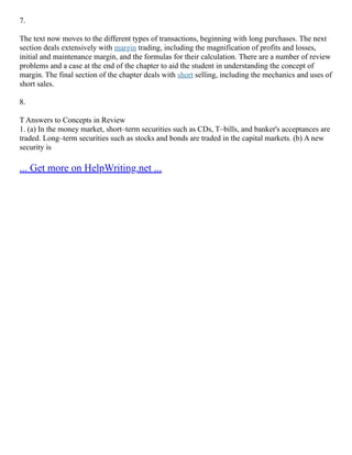 7.
The text now moves to the different types of transactions, beginning with long purchases. The next
section deals extensively with margin trading, including the magnification of profits and losses,
initial and maintenance margin, and the formulas for their calculation. There are a number of review
problems and a case at the end of the chapter to aid the student in understanding the concept of
margin. The final section of the chapter deals with short selling, including the mechanics and uses of
short sales.
8.
T Answers to Concepts in Review
1. (a) In the money market, short–term securities such as CDs, T–bills, and banker's acceptances are
traded. Long–term securities such as stocks and bonds are traded in the capital markets. (b) A new
security is
... Get more on HelpWriting.net ...
 
