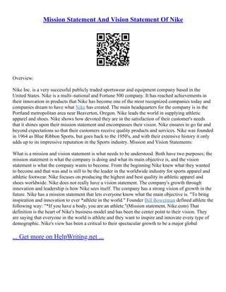 Mission Statement And Vision Statement Of Nike
Overview:
Nike Inc. is a very successful publicly traded sportswear and equipment company based in the
United States. Nike is a multi–national and Fortune 500 company. It has reached achievements in
their innovation in products that Nike has become one of the most recognized companies today and
companies dream to have what Nike has created. The main headquarters for the company is in the
Portland metropolitan area near Beaverton, Oregon. Nike leads the world in supplying athletic
apparel and shoes. Nike shows how devoted they are in the satisfaction of their customer's needs
that it shines upon their mission statement and encompasses their vision. Nike ensures to go far and
beyond expectations so that their customers receive quality products and services. Nike was founded
in 1964 as Blue Ribbon Sports, but goes back to the 1950's, and with their extensive history it only
adds up to its impressive reputation in the Sports industry. Mission and Vision Statements:
What is a mission and vision statement is what needs to be understood. Both have two purposes; the
mission statement is what the company is doing and what its main objective is, and the vision
statement is what the company wants to become. From the beginning Nike knew what they wanted
to become and that was and is still to be the leader in the worldwide industry for sports apparel and
athletic footwear. Nike focuses on producing the highest and best quality in athletic apparel and
shoes worldwide. Nike does not really have a vision statement. The company's growth through
innovation and leadership is how Nike sees itself. The company has a strong vision of growth in the
future. Nike has a mission statement that lets everyone know what the main objective is. "To bring
inspiration and innovation to ever *athlete in the world." Founder Bill Bowerman defined athlete the
following way: "*If you have a body, you are an athlete."(Mission statement, Nike.com) That
definition is the heart of Nike's business model and has been the center point to their vision. They
are saying that everyone in the world is athlete and they want to inspire and innovate every type of
demographic. Nike's view has been a critical to their spectacular growth to be a major global
... Get more on HelpWriting.net ...
 