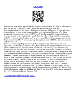 Gazprom
Gazprom and Itera: A Case Study in Russian Corporate Misgovernance "I'm going to tell you a war
story–my war story," opened Browder. " It's one that involves Gazprom, Itera, and
PricewaterhouseCoopers. But I'm not a diplomat so this won't be diplomatic," he cautioned. As an
investor, he says he looks to find companies whose stock is cheap, and Gazprom is "by far the
cheapest oil and gas company in the world," if one divides the value of the company by its total
reserves. Because the market discounts virtually the entire value of Gazprom with the assumption
that 99% of its assets are stolen, Gazprom's reserves trade at 10 cents for energy equivalent to one
barrel of oil. (Exxon Mobil's reserves, by way of comparison, trade at $13.80 ... Show more content
on Helpwriting.net ...
In the face of this compelling information, PwC, incomprehensibly in Browder's mind, again
equivocated, concluding that Gazprom actually benefited from this arrangement because they saved
scarce cash resources and would have been forced to raise debt financing when the interest rate
reached 50%. But that defies basic economics, said Browder. Interest rates would have had to reach
1600% to justify selling gas at $2–$4 per 1000 m3 instead of borrowing money. 3. Negotiations with
Niyazov In Browder's third illustration of Gazprom's misdealings and PwC's misjudgment, Gazprom
CEO Rem Vyakhirev negotiated in December 1999 with Turkmenistan's president Niyazov on
behalf of Itera. Under their agreement, Itera bought Turkmen gas at $35.4 per 1000 m3 and resold it
to Gazprom at $45 per 1000 m3, reaping an $87 million profit. PwC determined that this was
roughly equal to Itera's transportation costs, and thus Itera's profit was negligible. The truth,
Browder stressed, was that Gazprom reimbursed Itera for its transportation costs by a separate
agreement so Itera simply pocketed the money. 4. Exports to Belarus Itera, furthermore, was the
recipient of two gifts from Gazprom, for which it gave no compensation whatsoever. The first, 35%
of the Belarusian gas market–the third largest in the CIS, one worth $500 million a year–accounted
for a $99.7 million annual loss to Gazprom. PwC
... Get more on HelpWriting.net ...
 