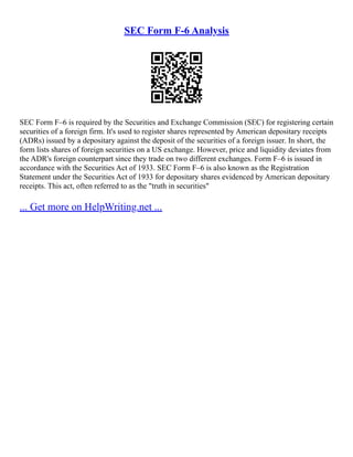 SEC Form F-6 Analysis
SEC Form F–6 is required by the Securities and Exchange Commission (SEC) for registering certain
securities of a foreign firm. It's used to register shares represented by American depositary receipts
(ADRs) issued by a depositary against the deposit of the securities of a foreign issuer. In short, the
form lists shares of foreign securities on a US exchange. However, price and liquidity deviates from
the ADR's foreign counterpart since they trade on two different exchanges. Form F–6 is issued in
accordance with the Securities Act of 1933. SEC Form F–6 is also known as the Registration
Statement under the Securities Act of 1933 for depositary shares evidenced by American depositary
receipts. This act, often referred to as the "truth in securities"
... Get more on HelpWriting.net ...
 