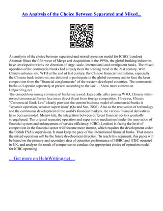 An Analysis of the Choice Between Separated and Mixed...
An analysis of the choice between separated and mixed operation model for ICBC( London)
Abstract: Since the fifth wave of Merge and Acquisition in the 1990s, the global banking industries
have developed towards the direction of large–scale, international and omnipotent banks. The mixed
operation of the commercial banks had already been the leading trend in the 21st century. With
China's entrance into WTO at the end of last century, the Chinese financial institutions, especially
the Chinese bank industries, are destined to participate in the global economy and to face the keen
competition from the "financial conglomerate" of the western developed countries. The commercial
banks still operate separately at present according to the law. ... Show more content on
Helpwriting.net ...
The competition among commercial banks increased. Especially, after joining WTO, Chinese state–
owned commercial banks face more direct threat from foreign competition. However, China's
"Commercial Bank Law" clearly provides the current business model of commercial banks is
"separate operation, separate supervision" (Qu and Sun, 2006). Also as the renovation of technology
and the continuous development of the world's financial markets, the various financial derivatives
have been promoted. Meanwhile, the integration between different financial sectors gradually
strengthened. The original separated operation and supervision mechanism hinder the innovation of
financial system and enhancement of service efficiency. ICBC (London) is facing the level of
competition in the financial sector will become more intense, which requires the development under
the British FSA's supervision. It must keep the pace of the international financial banks. That means
the mixed operation will be the future development direction. To reach this argument, this paper will
be based on the primary and secondary data of operation performance of HSBC and ICBC operated
in UK, and analyze the result of comparison to conduct the appropriate choice of operation model
for ICBC operating
... Get more on HelpWriting.net ...
 