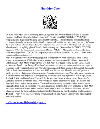 Phar Mor Case
~ Case 6 Phar–Mor, Inc.: Accounting Fraud, Litigation, and Auditor Liability Mark S. Beasley,
Frank A. Buckless, Steven M. Glover, Douglas F. Prawitt LEARNING OBJECTIVES After
completing and discussing this case, you should be able to . . Identify factors contributing to an
environment conducive to accounting fraud . Understand what factors may inappropriately influence
the client–auditor relationship and auditor independence Understand auditor legal liability issues
related to suits brought by plaintiffs under both statutory and COmmonlaw INTRODUCTION In
December 1995, the flamboyant entrepreneur Michael "Mickey" Monus, formerly president and
chief operating officer (COO) of the deep–discount retail chain PharMor, Inc., was ... Show more
content on Helpwriting.net ...
Phar–Mor's prices were so low that competitors wondered how Phar–Mor could do it. Monus'
strategy was to underse11Wal–Mart in each market where the two retailers directly competed.
Unfortunately, Phar–Mor's prices were so low that Phar–Mor began losing money. Unwi11ingto
a11owthese shortfa11sto damage Phar–Mor's appearance of success, Monus and his team began to
engage in creative accounting so that PharMor never reported these losses in its financial statements.
Federal fraud examiners discerned later that 1987 was the last year Phar–Mor actua11ymade a
profit. Investors, relying upon these erroneous financial statements, saw Phar–Mor as an opportunity
to cash in on the retailing craze. Among the big investors were Westinghouse Credit Corp., Sears
Roebuck & Co., ma11developer Edward J. de Bartolo, and the prestigious Lazard Freres & Co.
Corporate Partners Investment Fund. Prosecutors say banks and investors put $1.14 biUion into
Phar–Mor based on the phony records. The fraud was ultimately uncovered when a travel agent
received a Phar–Mor check signed by Monus paying for expenses that were unrelated to Phar–Mor.
The agent showed the check to her landlord, who happened to be a Phar–Mor investor, IUnless
otherwise noted, the facts and statements included in this case are based on actual trial transcripts.
Case 6 – Phar–Mor, Inc.: Accounting Fraud, Litigation, and Auditor Liability and he contacted
Phar–Mor's chief
... Get more on HelpWriting.net ...
 