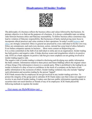 Disadvantages Of Insider Trading
The philosophy of a business reflects the business ethics and values followed by that business. Its
primary objective is to find out the purposes of a business. It is always a debatable topic on taking
sides between business ethics and fiduciary reasonability. To follow business ethics sometimes may
lead to violation of fiduciary responsibility. But businesses of lately started giving more focus to
incorporate ethical practices and value creation in their operations. In today's world business and
ethics are strongly connected. Ethics in general are practised by every individual in his/her own way.
Ethics are omnipresent, each and every decision, action, rational has some kind of ethics behind it.
Even Indian companies operate its business ... Show more content on Helpwriting.net ...
It is a crime committed on the faith of an individual or entity put on an organisation. Insider trading
has both positive and negative sides. It helps disclose scams and irregularities which is its positive
side. ICICI as a bank supports its positive side but give more emphasis on not getting involved in
insider trading negative side.
The negative side of insider trading is related to disclosing and divulging non–public information
the bank contains. Information related to share prices and future biddings affects the original values
of these things if the information is known to a outside party. What is prohibited is the trading by an
insider in breach of a duty of trust or confidence in the stock of a company on the basis of non
public information to the exclusion of others. Insider trading violations may also include "tipping"
such information and securities trading by the person "tipped".
ICICI bank ensures that its employees do not get involved in any insider trading activities. To
protect the integrity of the group and its subsidies ICICI bank makes sure that it does not support or
involve in any kind of insider trading. It makes sure that non–public information regarding trade in
securities does not reach families or friends of any of its employees. ICICI bank placed the
following methods to regulate the insider
... Get more on HelpWriting.net ...
 