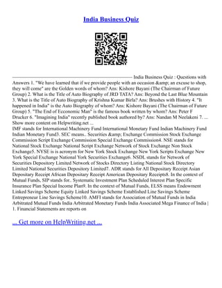 India Business Quiz
––––––––––––––––––––––––––––––––––––––––––––––––– India Business Quiz : Questions with
Answers 1. "We have learned that if we provide people with an occasion &amp; an excuse to shop,
they will come" are the Golden words of whom? Ans: Kishore Bayani (The Chairman of Future
Group) 2. What is the Title of Auto Biography of JRD TATA? Ans: Beyond the Last Blue Mountain
3. What is the Title of Auto Biography of Krishna Kumar Birla? Ans: Brushes with History 4. "It
happened in India" is the Auto Biography of whom? Ans: Kishore Bayani (The Chairman of Future
Group) 5. "The End of Ecconomic Man" is the famous book written by whom? Ans: Peter F
Drucker 6. "Imagining India" recently published book authored by? Ans: Nandan M Neelakeni 7. ...
Show more content on Helpwriting.net ...
IMF stands for International Machinery Fund International Monetary Fund Indian Machinery Fund
Indian Monetary Fund3. SEC means.. Securities &amp; Exchange Commission Stock Exchange
Commission Script Exchange Commission Special Exchange Commission4. NSE stands for
National Stock Exchange National Script Exchange Network of Stock Exchange Non Stock
Exchange5. NYSE is is acronym for New York Stock Exchange New York Scripts Exchange New
York Special Exchange National York Securities Exchange6. NSDL stands for Network of
Securities Depository Limited Network of Stocks Directory Listing National Stock Directory
Limited National Securities Depository Limited7. ADR stands for All Depositary Receipt Asian
Depositary Receipt African Depositary Receipt American Depositary Receipts8. In the context of
Mutual Funds, SIP stands for.. Systematic Investment Plan Scheduled Interest Plan Specific
Insurance Plan Special Income Plan9. In the context of Mutual Funds, ELSS means Endowment
Linked Savings Scheme Equity Linked Savings Scheme Established Line Savings Scheme
Entrepreneur Line Savings Scheme10. AMFI stands for Association of Mutual Funds in India
Arbitrated Mutual Funds India Arbitrated Monetary Funds India Associated Mega Finance of India |
1. Financial Statements are reports on
... Get more on HelpWriting.net ...
 