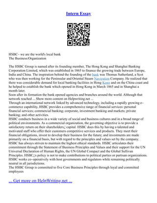 Intern Essay
HSBC– we are the world's local bank
The Business/Organization
The HSBC Group is named after its founding member, The Hong Kong and Shanghai Banking
Corporation Limited, which was established in 1865 to finance the growing trade between Europe,
India and China. The inspiration behind the founding of the bank was Thomas Sutherland, a Scot
who was then working for the Peninsular and Oriental Steam Navigation Company. He realized that
there was considerable demand for local banking facilities in Hong Kong and on the China coast and
he helped to establish the bank which opened in Hong Kong in March 1865 and in Shanghai a
month later.
Soon after its formation the bank opened agencies and branches around the world. Although that
network reached ... Show more content on Helpwriting.net ...
Through an international network linked by advanced technology, including a rapidly growing e–
commerce capability, HSBC provides a comprehensive range of financial services: personal
financial services; commercial banking; corporate, investment banking and markets; private
banking; and other activities.
HSBC conducts business in a wide variety of social and business cultures and in a broad range of
political environments. As a commercial organization, the governing objective is to provide a
satisfactory return on their shareholders¡¦ capital. HSBC does this by having a talented and
motivated staff who offer their customers competitive services and products. They meet their
financial obligations, invest to develop their business for the future; and investments are made
primarily on a financial basis, but with regard to the principles and values set by the company.
HSBC has always striven to maintain the highest ethical standards. HSBC articulates their
commitment through the Statement of Business Principles and Values and their support for the UN
Universal Declaration of Human Rights, the UN Global Compact and the Global Sullivan
Principles. HSBC¡¦s policy is not to make contributions to political parties or partisan organizations.
HSBC works co–operatively with host governments and regulators while remaining politically
neutral in all jurisdictions.
The HSBC Group is committed to five Core Business Principles through loyal and committed
employees
... Get more on HelpWriting.net ...
 