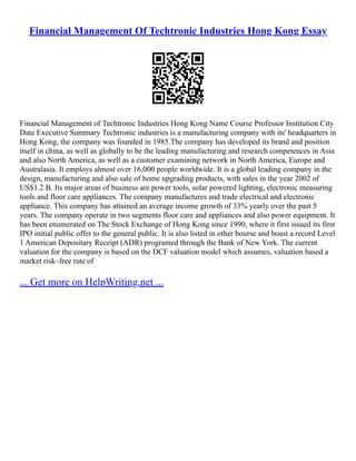 Financial Management Of Techtronic Industries Hong Kong Essay
Financial Management of Techtronic Industries Hong Kong Name Course Professor Institution City
Date Executive Summary Techtronic industries is a manufacturing company with its' headquarters in
Hong Kong, the company was founded in 1985.The company has developed its brand and position
itself in china, as well as globally to be the leading manufacturing and research competences in Asia
and also North America, as well as a customer examining network in North America, Europe and
Australasia. It employs almost over 16,000 people worldwide. It is a global leading company in the
design, manufacturing and also sale of home upgrading products, with sales in the year 2002 of
US$1.2 B. Its major areas of business are power tools, solar powered lighting, electronic measuring
tools and floor care appliances. The company manufactures and trade electrical and electronic
appliance. This company has attained an average income growth of 33% yearly over the past 5
years. The company operate in two segments floor care and appliances and also power equipment. It
has been enumerated on The Stock Exchange of Hong Kong since 1990, where it first issued its first
IPO initial public offer to the general public. It is also listed in other bourse and boast a record Level
1 American Depositary Receipt (ADR) programed through the Bank of New York. The current
valuation for the company is based on the DCF valuation model which assumes, valuation based a
market risk–free rate of
... Get more on HelpWriting.net ...
 