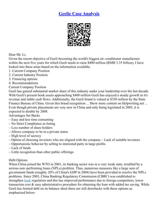 Geelie Case Analysis
Dear Mr. Li,
Given the recent objective of Geeli becoming the world's biggest air–conditioner manufacture
within the next five years for which Geeli needs to raise $400 million (RMB 3.35 billion), I have
looked into these areas based on the information available:
1. Current Company Position
2. Current Industry Position
3. Financing options
4. Recommendations
Current Company Position
Geeli has gained substantial market share of this industry under your leadership over the last decade.
With Geeli's present book assets approaching $400 million Geeli has enjoyed a steady growth in it's
revenue and stable cash flows. Additionally, the Geeli brand is valued at $350 million by the State
Finance Bureau of China. Given this brand recognition ... Show more content on Helpwriting.net ...
Even though private placements are very new in China and only being legislated in 2005, it is
expected to double by 2008.
Advantages Set Backs
– Easy and less time consuming
– No Strict Compliance as listing
– Less number of share holders
– Allows company to be in a private status
– High level of secrecy
– Option of choosing investors who are aligned with the company – Lack of suitable investors
– Opportunistic behavior by selling to interested party in large profits
– Lack of funds
– Little recognition than other public offerings
Debt Options
When China joined the WTO in 2001, its banking sector was in a very weak state, troubled by a
serious non–performing loans (NPLs) problem. Thus, numerous measures like a large sum of
government funds (roughly 20% of China's GDP in 2004) have been provided to resolve the NPLs
problems. Since 2003, China Banking Regulatory Commission (CBRC) was established to
strengthen bank regulation and this has improved performance due to foreign competitors, lower
transaction cost & easy administrative procedure for obtaining the loan with added tax saving. While
Geeli has limited debt on its balance sheet there are still drawbacks with these options as
emphasized below:
 
