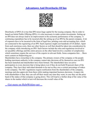 Advantages And Drawbacks Of Ipo
Drawbacks of IPO's It is true that IPO raises huge capital for the issuing company. But in order to
launch an Initial Public Offering (IPO), it is also necessary to make certain investments. Setting up
an IPO does not always lead to an improvement in the economic performance of the company. A
continuing expenditure has to be incurred after the setting up of an IPO by the parent company. A lot
of expenses have to be incurred in the form of legal fees, printing costs and accounting fees, which
are connected to the registering of an IPO. Such expenses might cost hundreds of US dollars. Apart
from such enormous costs, there are other factors as well that should be taken into consideration by
the company while introducing an IPO. Such factors include the rules and regulations involved to
set up public offerings and this entire process on the other hand involve a number of complexities
which sometimes require the services of the experts in relevant fields. Some companies hire ... Show
more content on Helpwriting.net ...
Shareholders have ownership in the company. The primary owners of the company or the people
holding maximum authority in the company cannot take decisions all by themselves once an IPO
has been launched and shareholders have been formed. The shareholders have an active
participation in every decision that is being taken even if they do not hold 50 percent share of the
company. They have their individual demands to be met as they owe a certain percentage of stakes
in the company. The SEC regulations require notification from the shareholders of the company,
meetings and also approvals from them while making important business decisions. A major risk
with shareholders is that, they can sell off their stocks any time they want, in case they see the price
band of the stakes of that company is going down. This will lead to a further drop of the value of the
shares in the market which in turn will decrease the overall value of the
... Get more on HelpWriting.net ...
 
