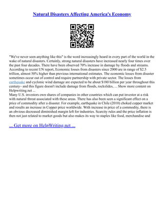Natural Disasters Affecting America's Economy
"We've never seen anything like this" is the word increasingly heard in every part of the world in the
wake of natural disasters. Certainly, strong natural disasters have increased nearly four times over
the past four decades. There have been observed 70% increase in damage by floods and streams.
According to recent UN report, Economic losses from disasters since 2000 are in range of $2.5
trillion, almost 50% higher than previous international estimates. The economic losses from disaster
sometimes occur out of control and require partnership with private sector. The losses from
earthquake and cyclonic wind damage are expected to be about $180 billion per year throughout this
century– and this figure doesn't include damage from floods, rockslides, ... Show more content on
Helpwriting.net ...
Many U.S. investors own shares of companies in other countries which can put investor at a risk
with natural threat associated with these areas. There has also been seen a significant effect on a
price of commodity after a disaster. For example, earthquake in Chile (2010) choked copper market
and results an increase in Copper price worldwide. With increase in price of a commodity, there is
an obvious decreased diminished margin left for industries. Scarcity rules and the price inflation is
then not just related to market goods but also makes its way to staples like food, merchandise and
... Get more on HelpWriting.net ...
 