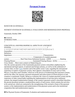 Payment System
BANCO DE GUATEMALA
PAYMENT SYSTEM OF GUATEMALA: EVALUATION AND MODERNIZATION PROPOSAL
Guatemala, October 2004
I N D EX
INTRODUCTION............................................................................. I.
1
CONCEPTUAL AND PHILOSOPHICAL ASPECTS OF A PAYMENT
SYSTEM....................................................................................... 2
1. 1.1 1.2 1.3 1.4 1.4.1 1.4.2 1.4.3 1.4.4 1.4.5 2. 2.1 2.2 3. 3.1 3.2 4. 5. 6. 7.
Generalities.........................................................................
Definition...............................................................................
Importance............................................................................ Characteristics
...................................................................... Components of a modern payment
system............................ Real Time Gross Settlement Systems –LBTR– ................... Banking
Clearing Houses ......................................... Automated Clearing Houses –ACHs– ......................
Cross–border ... Show more content on Helpwriting.net ...
Also the current operation of the Guatemalan payment system is described, emphasizing the
operational and legal aspects, in national and foreign currency, as well as in the settlement of
security titles; in inter–bank transfers and of the public sector. Later, regarding the international
experience in matters of payment systems, there appears a description of cases such as Chile,
Mexico, Costa Rica and Colombia, which are in the process of modernizing their payment systems,
and for the effect, the structure, payment instruments and achievement of reform projects in said
countries is mentioned. Finally, taking as a reference the vision of a modern payment system and the
experience of other central banks regarding the implementation of real time gross settlement
systems, the integral modernization strategy of the country's payment system is described; therefore,
the present document includes a modernization matrix of said system, which contains the activities
to be carried out, which are contracted to the strengthening of the normative frame of the payment
system, to the implementation and modernization of the payment system and to the institutional
cooperation that said modernization requires.
The Payment System of Guatemala: Evaluation and modernization proposal
 