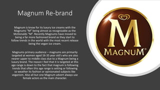 Magnum Re-brand
Magnum is know for its luxury ice creams with the
Magnums “M” being almost as recognizable as the
McDonalds “M”. Recently Magnums have moved to
being a far more fashioned brand as they start to
follow trends in the world with the most recent release
being the vegan ice cream.
Magnums primary audience – magnums are primarily
targeted at women aged 16-35 year old's who are also
nearer upper to middle class due to a Magnum being a
luxury brand. The reason I feel that it is targeted at this
age range is down to the fact that magnum is following
trends that often this age range is setting or following
so weather its fashion or opinionated subjects like
veganism. Also all but one Magnum advert always use
female actors as the main character.
 